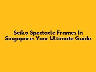 Seiko Spectacle Frames In Singapore: Your Ultimate Guide