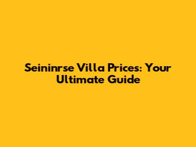 Seininrse Villa Prices: Your Ultimate Guide