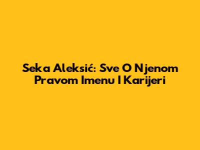 Seka Aleksić: Sve O Njenom Pravom Imenu I Karijeri