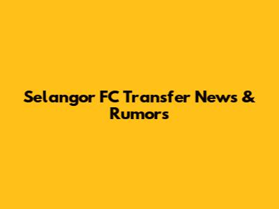 Selangor FC Transfer News & Rumors
