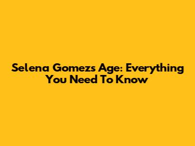 Selena Gomez's Age: Everything You Need To Know