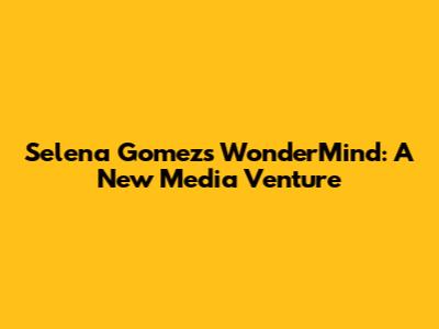 Selena Gomez's WonderMind: A New Media Venture