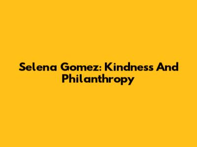 Selena Gomez: Kindness And Philanthropy
