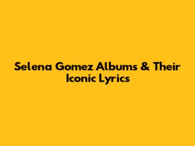 Selena Gomez Albums & Their Iconic Lyrics