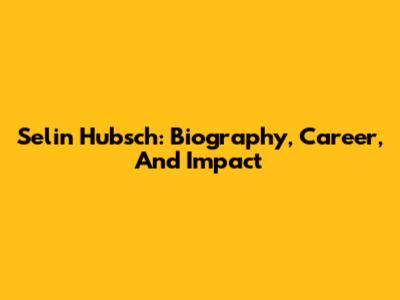 Selin Hubsch: Biography, Career, And Impact