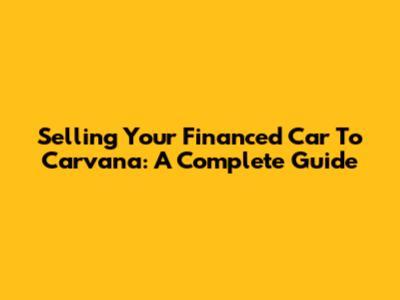 Selling Your Financed Car To Carvana: A Complete Guide