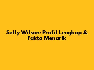 Selly Wilson: Profil Lengkap & Fakta Menarik