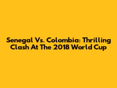 Senegal Vs. Colombia: Thrilling Clash At The 2018 World Cup