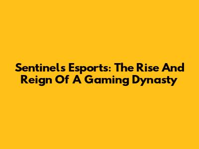 Sentinels Esports: The Rise And Reign Of A Gaming Dynasty