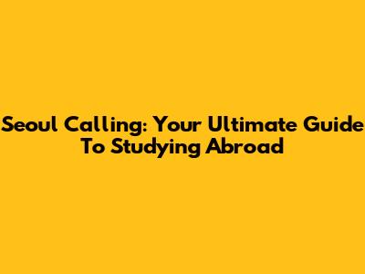 Seoul Calling: Your Ultimate Guide To Studying Abroad