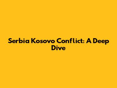 Serbia Kosovo Conflict: A Deep Dive