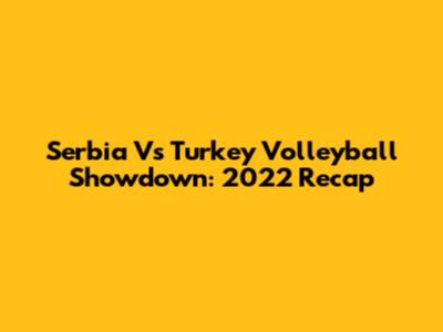 Serbia Vs Turkey Volleyball Showdown: 2022 Recap