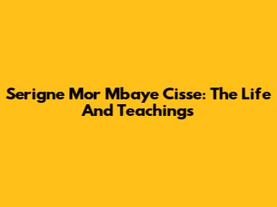 Serigne Mor Mbaye Cisse: The Life And Teachings