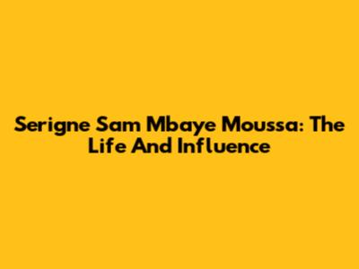 Serigne Sam Mbaye Moussa: The Life And Influence