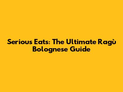 Serious Eats: The Ultimate Ragù Bolognese Guide