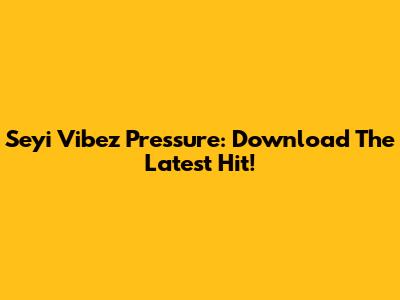 Seyi Vibez Pressure: Download The Latest Hit!