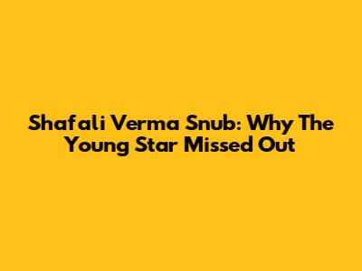 Shafali Verma Snub: Why The Young Star Missed Out