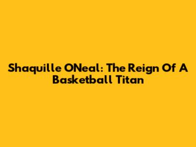 Shaquille O'Neal: The Reign Of A Basketball Titan