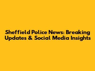 Sheffield Police News: Breaking Updates & Social Media Insights