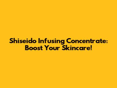 Shiseido Infusing Concentrate: Boost Your Skincare!
