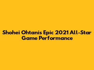 Shohei Ohtani's Epic 2021 All-Star Game Performance