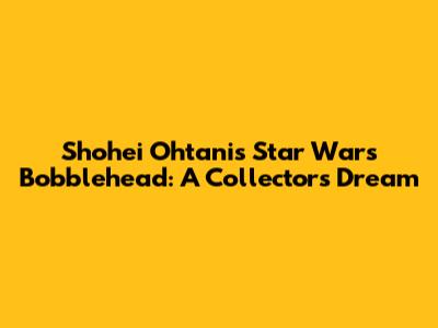Shohei Ohtani's Star Wars Bobblehead: A Collector's Dream