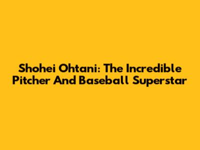 Shohei Ohtani: The Incredible Pitcher And Baseball Superstar