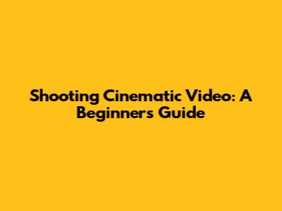 Shooting Cinematic Video: A Beginner's Guide