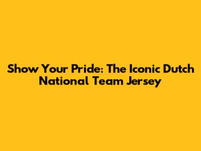 Show Your Pride: The Iconic Dutch National Team Jersey