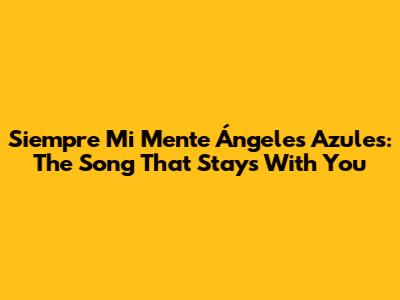 Siempre Mi Mente Ángeles Azules: The Song That Stays With You