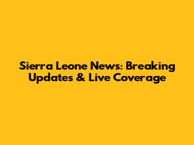 Sierra Leone News: Breaking Updates & Live Coverage