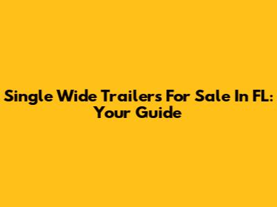 Single Wide Trailers For Sale In FL: Your Guide