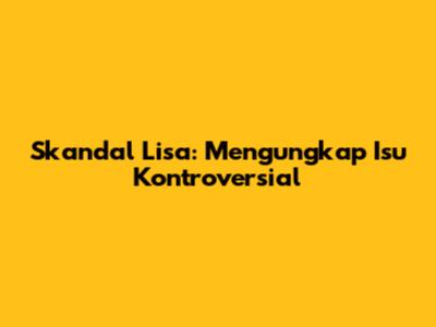 Skandal Lisa: Mengungkap Isu Kontroversial