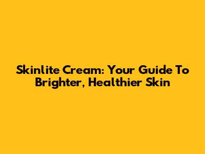 Skinlite Cream: Your Guide To Brighter, Healthier Skin