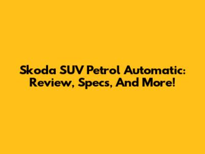 Skoda SUV Petrol Automatic: Review, Specs, And More!