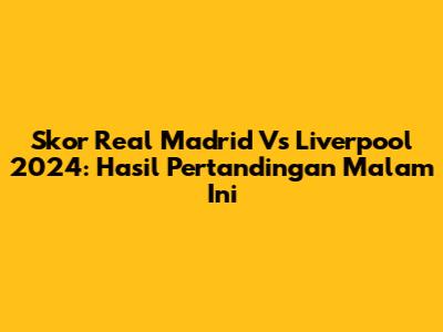 Skor Real Madrid Vs Liverpool 2024: Hasil Pertandingan Malam Ini