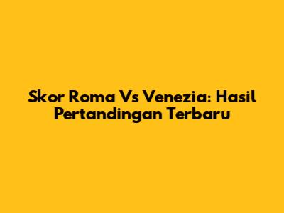 Skor Roma Vs Venezia: Hasil Pertandingan Terbaru