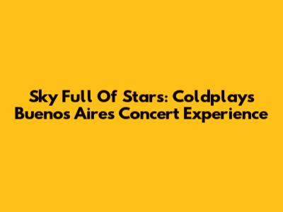 Sky Full Of Stars: Coldplay's Buenos Aires Concert Experience