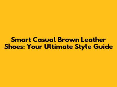 Smart Casual Brown Leather Shoes: Your Ultimate Style Guide