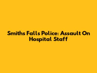 Smiths Falls Police: Assault On Hospital Staff