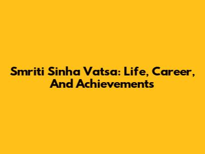 Smriti Sinha Vatsa: Life, Career, And Achievements