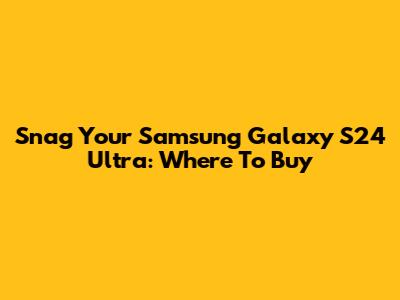 Snag Your Samsung Galaxy S24 Ultra: Where To Buy
