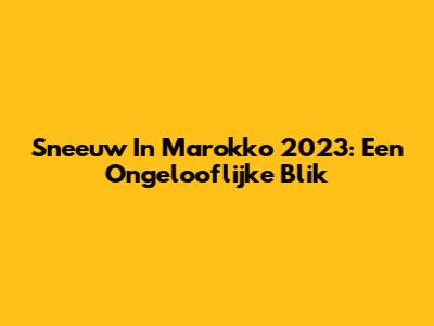 Sneeuw In Marokko 2023: Een Ongelooflijke Blik