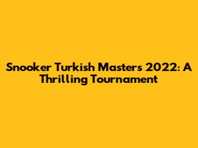 Snooker Turkish Masters 2022: A Thrilling Tournament