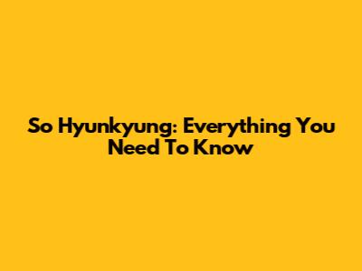 So Hyunkyung: Everything You Need To Know