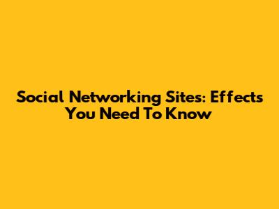 Social Networking Sites: Effects You Need To Know