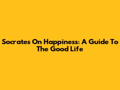 Socrates On Happiness: A Guide To The Good Life