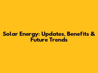 Solar Energy: Updates, Benefits & Future Trends