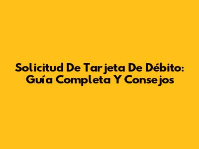Solicitud De Tarjeta De Débito: Guía Completa Y Consejos