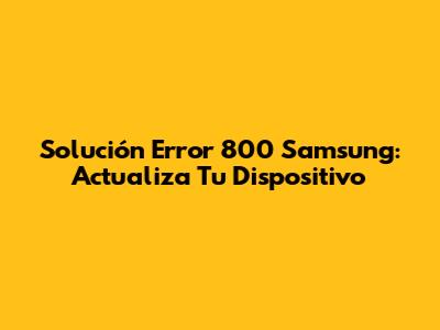 Solución Error 800 Samsung: Actualiza Tu Dispositivo